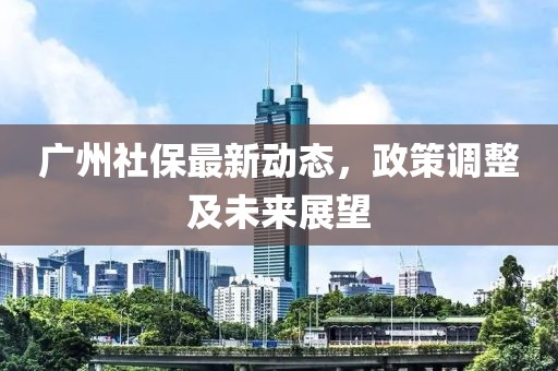 广州社保最新动态，政策调整及未来展望