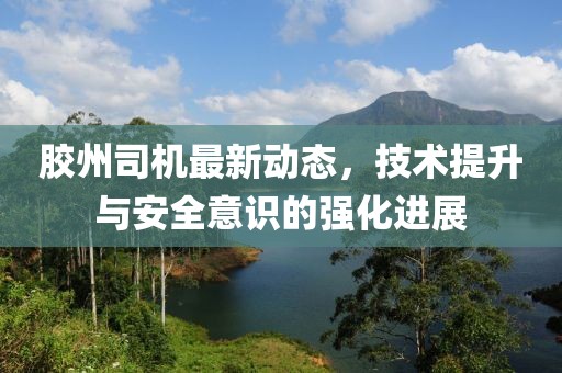 胶州司机最新动态，技术提升与安全意识的强化进展