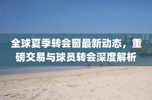 全球夏季转会窗最新动态，重磅交易与球员转会深度解析