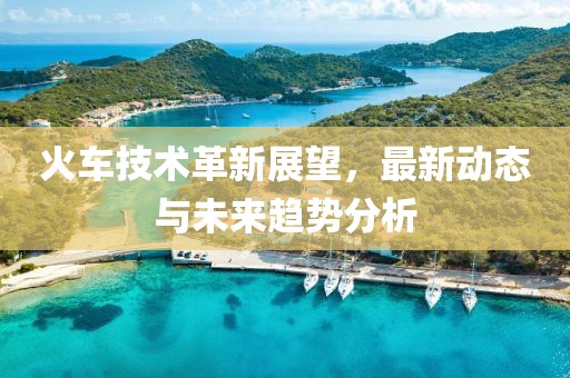 火车技术革新展望，最新动态与未来趋势分析
