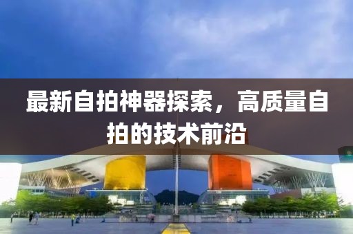 最新自拍神器探索，高质量自拍的技术前沿