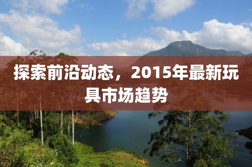 探索前沿动态，2015年最新玩具市场趋势