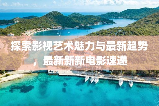 探索影视艺术魅力与最新趋势，最新新新电影速递