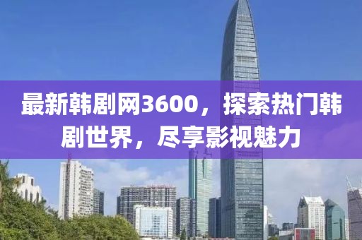 最新韩剧网3600，探索热门韩剧世界，尽享影视魅力