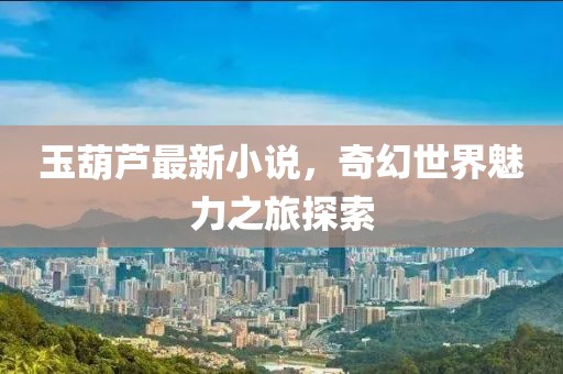 玉葫芦最新小说，奇幻世界魅力之旅探索