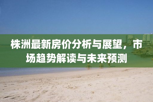 株洲最新房价分析与展望，市场趋势解读与未来预测