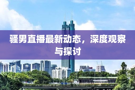 骚男直播最新动态，深度观察与探讨