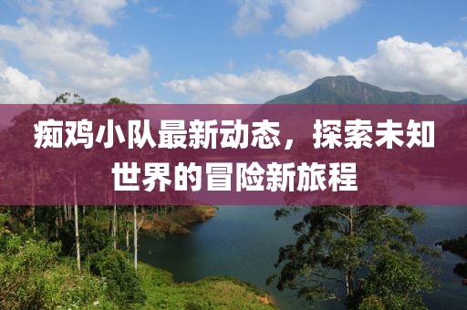 痴鸡小队最新动态，探索未知世界的冒险新旅程