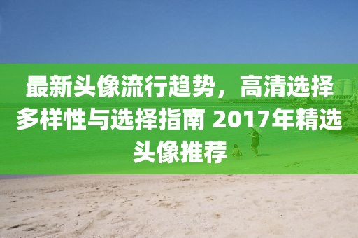 最新头像流行趋势，高清选择多样性与选择指南 2017年精选头像推荐