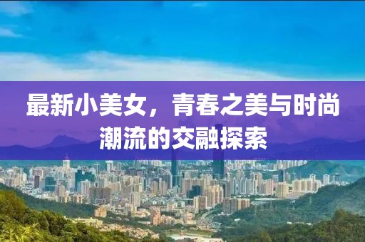 最新小美女，青春之美与时尚潮流的交融探索