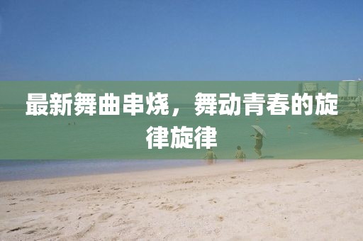 最新舞曲串烧，舞动青春的旋律旋律