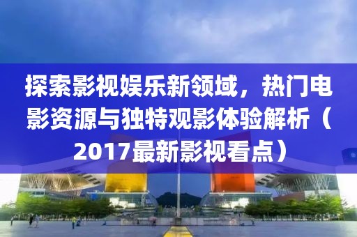 探索影视娱乐新领域，热门电影资源与独特观影体验解析（2017最新影视看点）