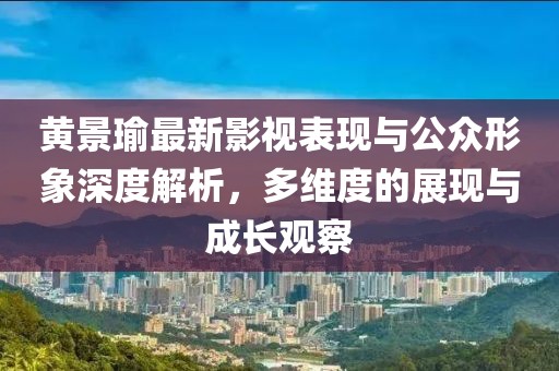 黄景瑜最新影视表现与公众形象深度解析，多维度的展现与成长观察