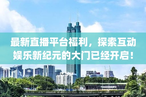 最新直播平台福利，探索互动娱乐新纪元的大门已经开启！