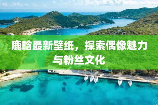 鹿晗最新壁纸，探索偶像魅力与粉丝文化