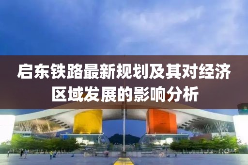 启东铁路最新规划及其对经济区域发展的影响分析