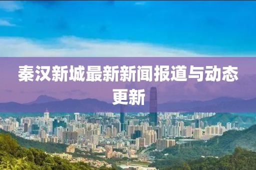 秦汉新城最新新闻报道与动态更新