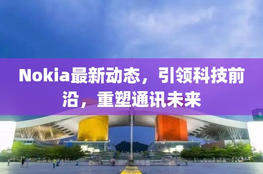 Nokia最新动态，引领科技前沿，重塑通讯未来