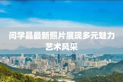 闫学晶最新照片展现多元魅力艺术风采