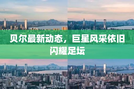 贝尔最新动态，巨星风采依旧闪耀足坛