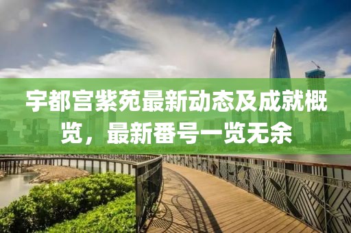 宇都宫紫苑最新动态及成就概览，最新番号一览无余
