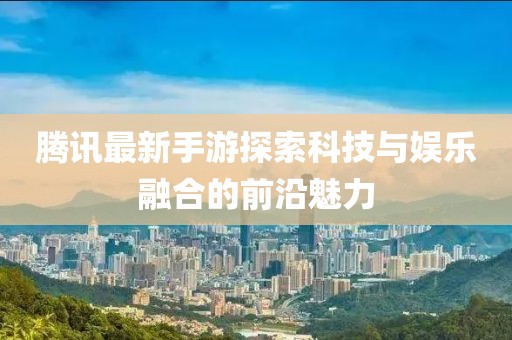 腾讯最新手游探索科技与娱乐融合的前沿魅力