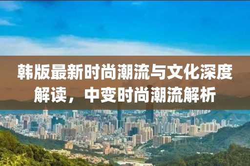 韩版最新时尚潮流与文化深度解读，中变时尚潮流解析