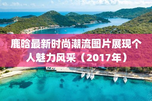 鹿晗最新时尚潮流图片展现个人魅力风采（2017年）