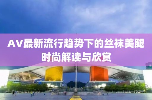 AV最新流行趋势下的丝袜美腿时尚解读与欣赏