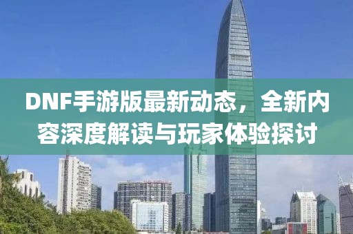 DNF手游版最新动态，全新内容深度解读与玩家体验探讨