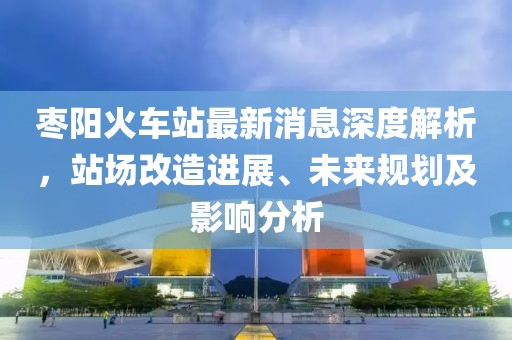 枣阳火车站最新消息深度解析，站场改造进展、未来规划及影响分析