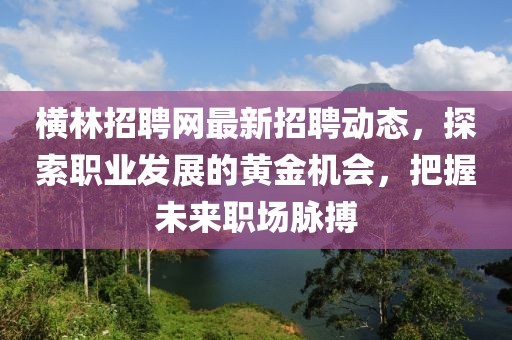 横林招聘网最新招聘动态，探索职业发展的黄金机会，把握未来职场脉搏