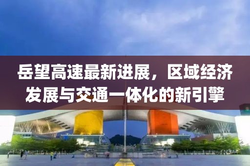 岳望高速最新进展，区域经济发展与交通一体化的新引擎