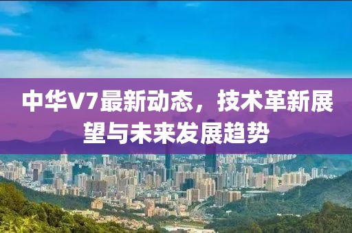 中华V7最新动态，技术革新展望与未来发展趋势