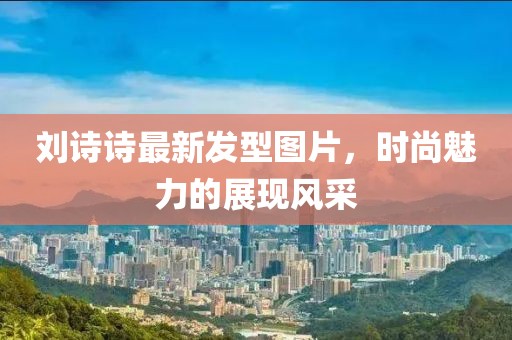 刘诗诗最新发型图片，时尚魅力的展现风采