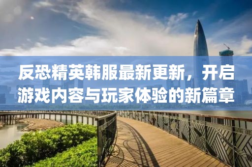 反恐精英韩服最新更新，开启游戏内容与玩家体验的新篇章