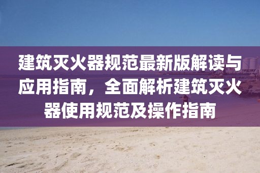 建筑灭火器规范最新版解读与应用指南，全面解析建筑灭火器使用规范及操作指南