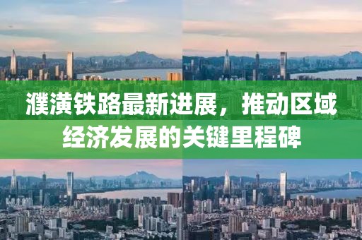 濮潢铁路最新进展，推动区域经济发展的关键里程碑