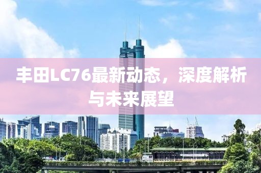 丰田LC76最新动态，深度解析与未来展望