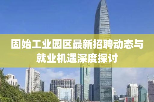 固始工业园区最新招聘动态与就业机遇深度探讨