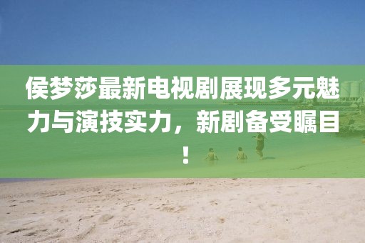 侯梦莎最新电视剧展现多元魅力与演技实力，新剧备受瞩目！