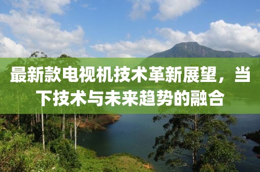 最新款电视机技术革新展望，当下技术与未来趋势的融合