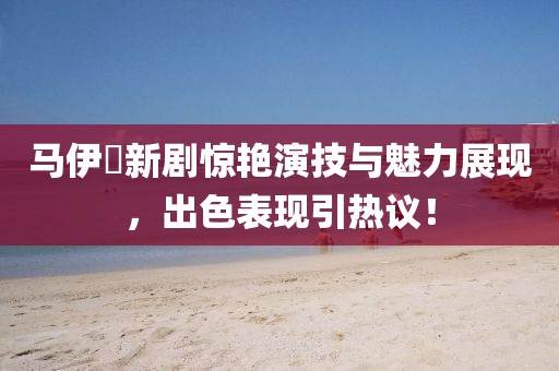 马伊琍新剧惊艳演技与魅力展现，出色表现引热议！