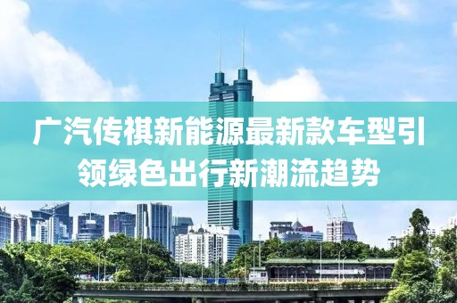 广汽传祺新能源最新款车型引领绿色出行新潮流趋势