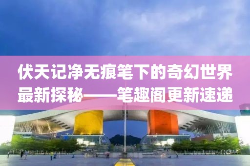 伏天记净无痕笔下的奇幻世界最新探秘——笔趣阁更新速递
