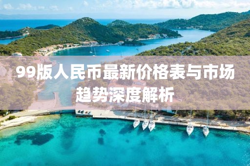 99版人民币最新价格表与市场趋势深度解析