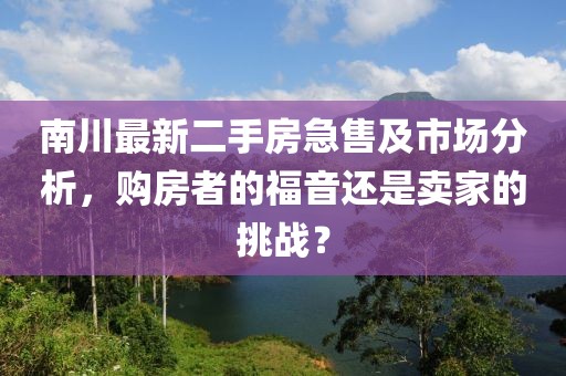 南川最新二手房急售及市场分析，购房者的福音还是卖家的挑战？
