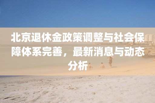 北京退休金政策调整与社会保障体系完善，最新消息与动态分析
