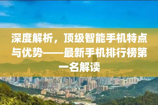 深度解析，顶级智能手机特点与优势——最新手机排行榜第一名解读
