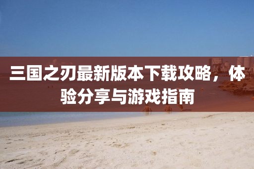 三国之刃最新版本下载攻略，体验分享与游戏指南